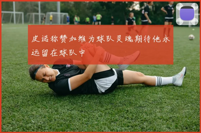 皮诺称赞加维为球队灵魂期待他永远留在球队中