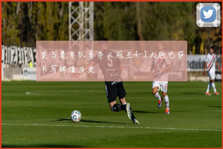 皇马青年队勇夺三冠王4-1大胜巴萨书写辉煌历史