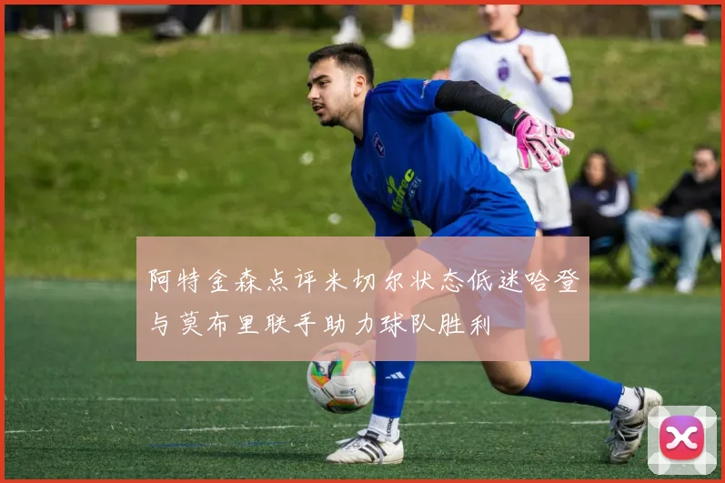 阿特金森点评米切尔状态低迷哈登与莫布里联手助力球队胜利