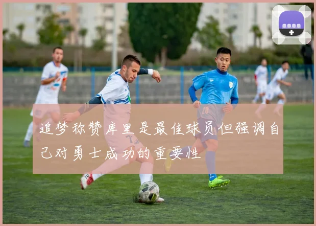 追梦称赞库里是最佳球员但强调自己对勇士成功的重要性