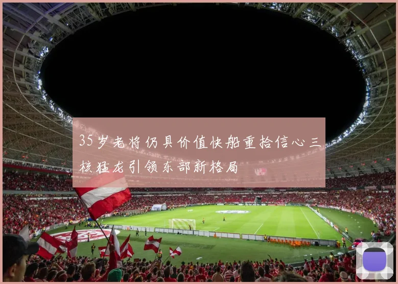 35岁老将仍具价值快船重拾信心三核猛龙引领东部新格局