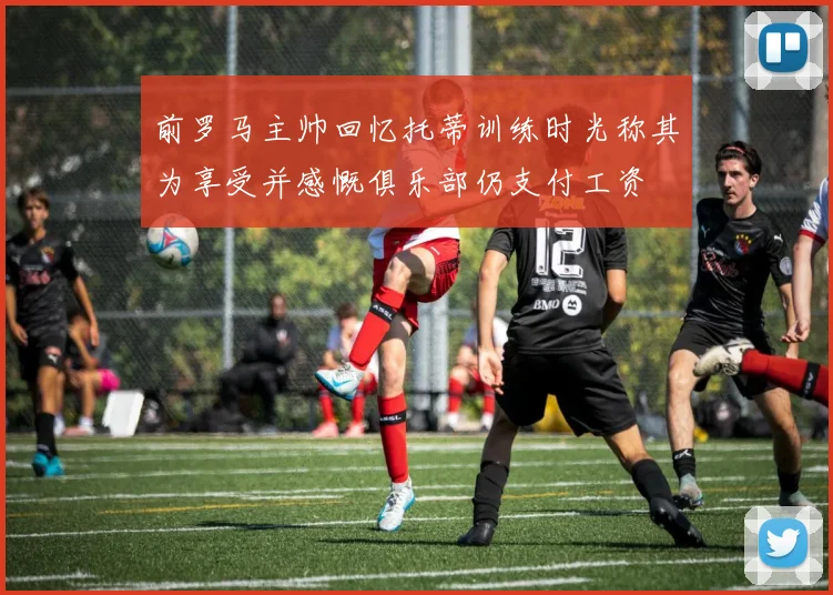 前罗马主帅回忆托蒂训练时光称其为享受并感慨俱乐部仍支付工资