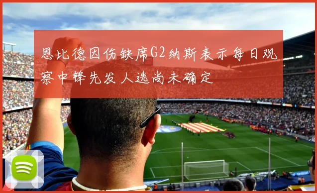 恩比德因伤缺席G2纳斯表示每日观察中锋先发人选尚未确定