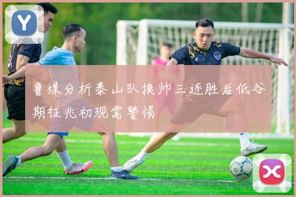 鲁媒分析泰山队换帅三连胜后低谷期征兆初现需警惕