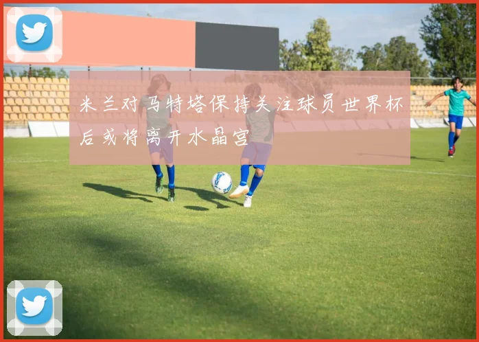 米兰对马特塔保持关注球员世界杯后或将离开水晶宫