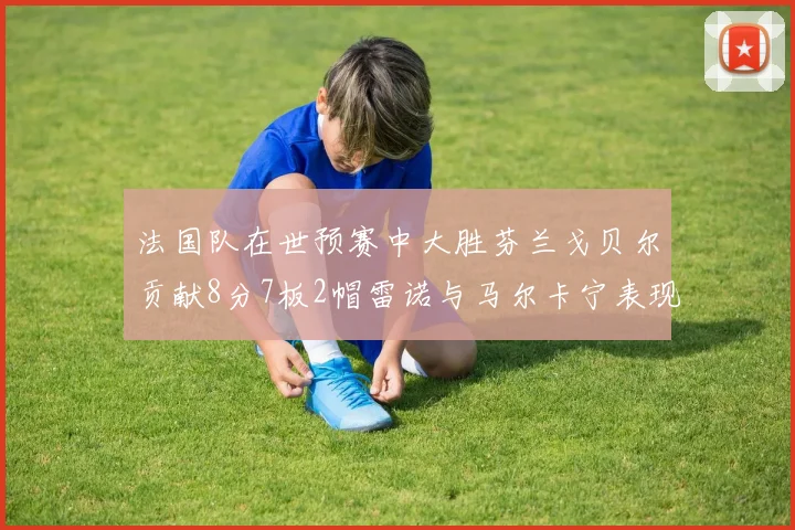 法国队在世预赛中大胜芬兰戈贝尔贡献8分7板2帽雷诺与马尔卡宁表现抢眼
