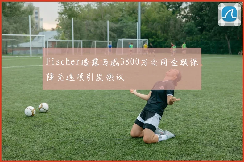 Fischer透露马威3800万合同全额保障无选项引发热议