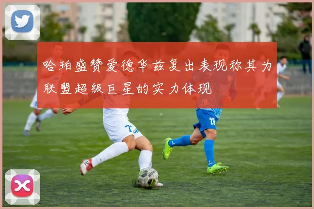 哈珀盛赞爱德华兹复出表现称其为联盟超级巨星的实力体现