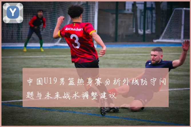 中国U19男篮热身赛分析外线防守问题与未来战术调整建议