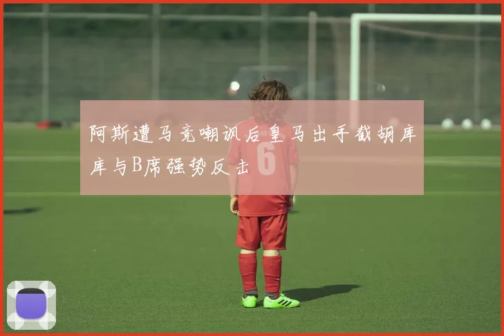 阿斯遭马竞嘲讽后皇马出手截胡库库与B席强势反击