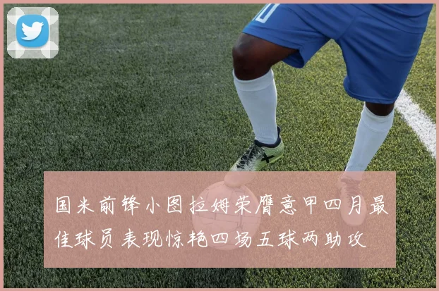国米前锋小图拉姆荣膺意甲四月最佳球员表现惊艳四场五球两助攻