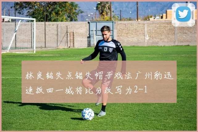 林良铭失点错失帽子戏法广州豹迅速扳回一城将比分改写为2-1