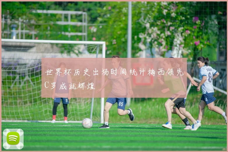 世界杯历史出场时间统计梅西领先C罗成就辉煌