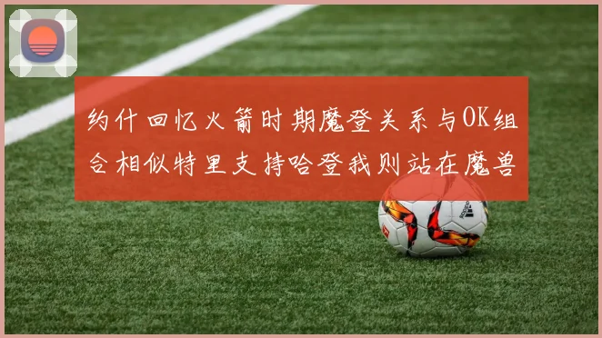约什回忆火箭时期魔登关系与OK组合相似特里支持哈登我则站在魔兽一边