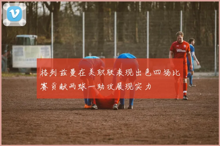 格列兹曼在美职联表现出色四场比赛贡献两球一助攻展现实力