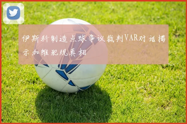 伊斯科制造点球争议裁判VAR对话揭示加维犯规真相