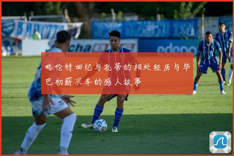 略伦特回忆与孔蒂的相处经历与毕巴初薪买车的感人故事
