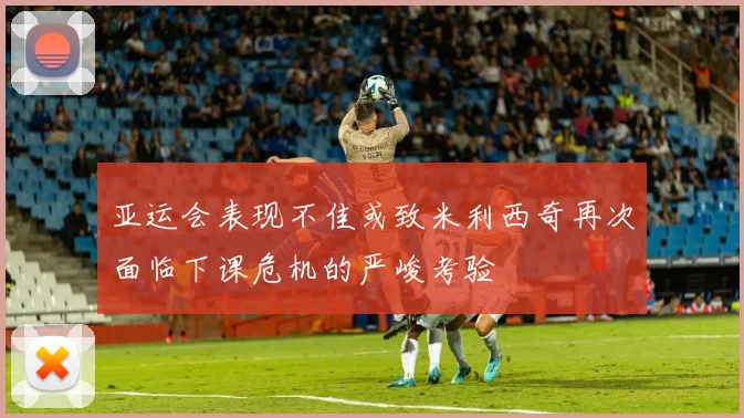亚运会表现不佳或致米利西奇再次面临下课危机的严峻考验