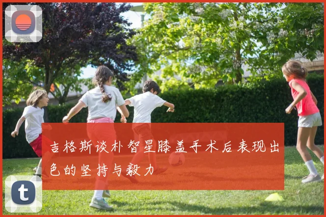 吉格斯谈朴智星膝盖手术后表现出色的坚持与毅力