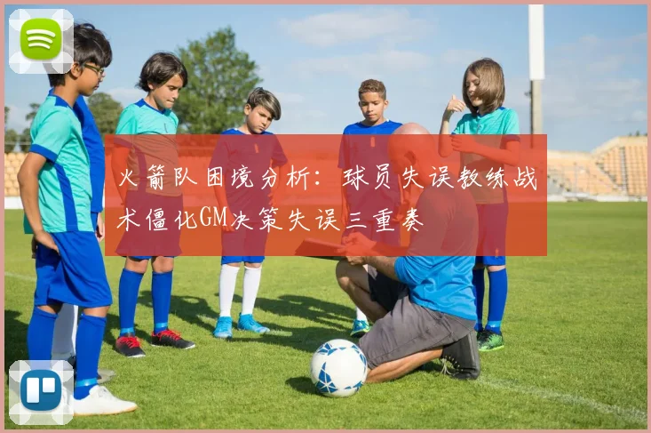 火箭队困境分析：球员失误教练战术僵化GM决策失误三重奏