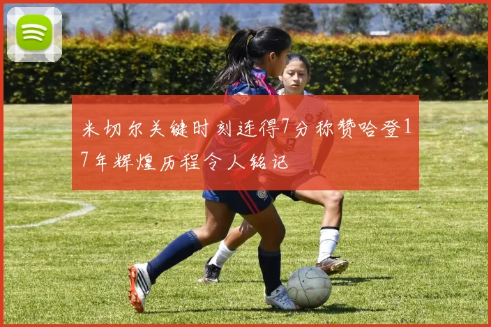 米切尔关键时刻连得7分称赞哈登17年辉煌历程令人铭记