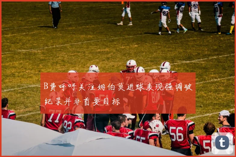 B费呼吁关注姆伯莫进球表现强调破纪录并非首要目标