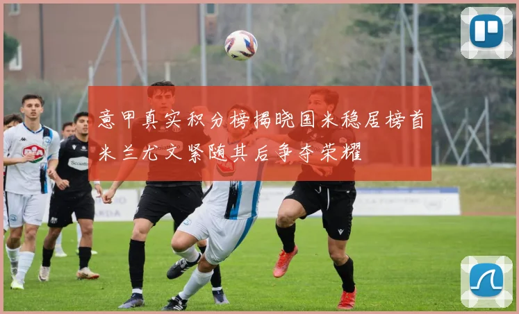 意甲真实积分榜揭晓国米稳居榜首米兰尤文紧随其后争夺荣耀