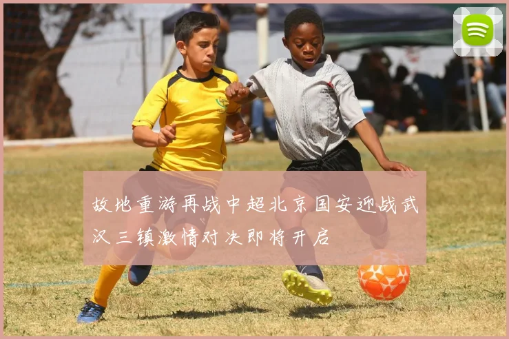 故地重游再战中超北京国安迎战武汉三镇激情对决即将开启